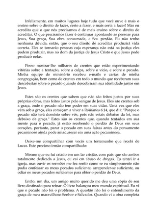 Infelizmente, em muitos lugares hoje tudo que você ouve é mais o
ensino sobre o direito de fazer, certo a fazer, e mais certa a fazer! Mas eu
acredito que o que nós precisamos é de mais ensino sobre o direito de
acreditar. O que precisamos fazer é continuar apontando as pessoas para
Jesus, Sua graça, Sua obra consumada, e Seu perdão. Eu não tenho
nenhuma dúvida, então, que o seu direito de acreditar produzirá vida
correta. Eles se tornarão pessoas cuja esperança não está na justiça eles
podem produzir, mas no dom da justiça de Jesus Cristo e que Jesus pode
produzir nelas.
Posso mostrar-lhe milhares de crentes que estão experimentando
vitórias sobre a tentação, sobre a culpa, sobre o vício, e sobre o pecado.
Minha equipe do ministério recebeu e-mails e cartas de minha
congregação, bem como de crentes em todo o mundo que receberam suas
descobertas sobre o pecado quando descobriram sua identidade justos em
Jesus.
Estes são os crentes que sabem que não são feitos justos por suas
próprias obras, mas feitos justos pelo sangue de Jesus. Eles são crentes sob
a graça, onde o pecado não tem poder em suas vidas. Uma vez que eles
vêm sob a graça, eles começam a viver a Romanos 6:14, que diz: "Porque o
pecado não terá domínio sobre vós, pois não estais debaixo da lei, mas
debaixo da graça." Estes são os crentes que, quando tentados em sua
mente para o pecado, já estão recebendo o perdão de Deus em seus
corações, portanto, parar o pecado em suas faixas antes do pensamento
pecaminoso ainda pode amadurecer em uma ação pecaminosa.
Deixe-me compartilhar com vocês um testemunho que recebi de
Lucas. Este precioso irmão compartilhado:
Mesmo que eu fui criado em um lar cristão, com pais que são ambos
totalmente dedicada a Jesus, eu caí em abuso de drogas. Eu tentei ir à
igreja, mas ouvir os sermões me fez sentir como se eu simplesmente não
podia confessar os meus pecados suficiente, arrepender-se suficiente, ou
odiar os meus pecados suficientes para obter o perdão de Deus.
Então, um dia, um amigo muito querido me deu uma cópia de seu
livro destinado para reinar. O livro balançou meu mundo espiritual. Eu vi
que o pecado não foi o problema. A questão não foi o entendimento da
graça de meu maravilhoso Senhor e Salvador. Quando vi a obra completa
 