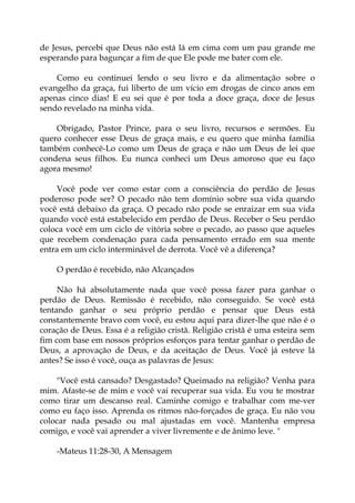 de Jesus, percebi que Deus não está lá em cima com um pau grande me
esperando para bagunçar a fim de que Ele pode me bater com ele.
Como eu continuei lendo o seu livro e da alimentação sobre o
evangelho da graça, fui liberto de um vício em drogas de cinco anos em
apenas cinco dias! E eu sei que é por toda a doce graça, doce de Jesus
sendo revelado na minha vida.
Obrigado, Pastor Prince, para o seu livro, recursos e sermões. Eu
quero conhecer esse Deus de graça mais, e eu quero que minha família
também conhecê-Lo como um Deus de graça e não um Deus de lei que
condena seus filhos. Eu nunca conheci um Deus amoroso que eu faço
agora mesmo!
Você pode ver como estar com a consciência do perdão de Jesus
poderoso pode ser? O pecado não tem domínio sobre sua vida quando
você está debaixo da graça. O pecado não pode se enraizar em sua vida
quando você está estabelecido em perdão de Deus. Receber o Seu perdão
coloca você em um ciclo de vitória sobre o pecado, ao passo que aqueles
que recebem condenação para cada pensamento errado em sua mente
entra em um ciclo interminável de derrota. Você vê a diferença?
O perdão é recebido, não Alcançados
Não há absolutamente nada que você possa fazer para ganhar o
perdão de Deus. Remissão é recebido, não conseguido. Se você está
tentando ganhar o seu próprio perdão e pensar que Deus está
constantemente bravo com você, eu estou aqui para dizer-lhe que não é o
coração de Deus. Essa é a religião cristã. Religião cristã é uma esteira sem
fim com base em nossos próprios esforços para tentar ganhar o perdão de
Deus, a aprovação de Deus, e da aceitação de Deus. Você já esteve lá
antes? Se isso é você, ouça as palavras de Jesus:
"Você está cansado? Desgastado? Queimado na religião? Venha para
mim. Afaste-se de mim e você vai recuperar sua vida. Eu vou te mostrar
como tirar um descanso real. Caminhe comigo e trabalhar com me-ver
como eu faço isso. Aprenda os ritmos não-forçados de graça. Eu não vou
colocar nada pesado ou mal ajustadas em você. Mantenha empresa
comigo, e você vai aprender a viver livremente e de ânimo leve. "
-Mateus 11:28-30, A Mensagem
 