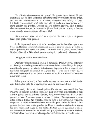 "Os ritmos não-forçados de graça." Eu gosto dessa frase. O que
significa é que há uma facilidade e prazer quando você anda na Sua graça.
Isto está em contraste com a luta e tensão encontrada em esforço próprio.
Há tanta resto quando você sabe que não há nada que você possa fazer
para ganhar seu perdão. Desista de seu esforço próprio, que a Bíblia
descreve como "trapos de imundícia" (Isaías 64:6), e com os braços abertos
e um coração aberto, receber o Seu perdão!
Há tanta resto quando você sabe que não há nada que você possa
fazer para ganhar seu perdão.
A chave para sair de um ciclo de pecado e derrota é receber e parar de
bater-se. Receber e parar de punir a si mesmo, porque os seus pecados já
foram punidos no corpo do outro - O nome dele é Jesus, nosso lindo
Senhor e Salvador. Não admira que o evangelho é chamado a boa notícia.
Obrigação Versus Relacionamento
Quando você entender a graça e o perdão de Deus, você vai entender
a diferença entre obrigação e relacionamento. Sob a nova aliança da graça,
a motivação para viver direito foi alterado. Segundo a lei, o bem viver é
feito por obrigação religiosa. Sob a graça, tudo o que fazemos hoje nasce
de uma motivação interior que flui diretamente de um relacionamento de
amor com Jesus.
Sob a graça, tudo o que fazemos hoje nasce de uma motivação interior
que flui diretamente de um relacionamento de amor com Jesus.
Meu amigo, Deus não é um legalista. Ele não quer que você leia a Sua
Palavra só porque ele disse isso. Ele quer que você experimente o seu
amor e passar tempo em Sua Palavra, porque você quer desfrutar de sua
presença doce. A ação externa pode ser o mesmo: Duas pessoas podem
estar lendo a Bíblia. No entanto, pode-se fazê-lo por obrigação religiosa,
enquanto o outro é interiormente motivado pelo amor de Deus. Uma
pessoa faz isso para tentar ganhar de Deus o perdão e aceitação, o outro
faz isso porque sabe que ele foi perdoado. Um faz de legalismo, o outro
faz isso de relacionamento. A realidade é que, quando você não lê a Bíblia,
você não deve estar se sentindo culpado, você deve estar sentindo fome.
 