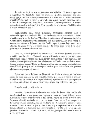 Recentemente, tive um almoço com um ministro itinerante, que me
perguntou: "É legalista para os pastores pedem maridos em sua
congregação a amar suas esposas e instruir mulheres a submeter-se a seus
maridos?" Eu poderia dizer a partir de sua forma que ele esperava me a
dizer: "É claro que não é legalista." Então ele ficou surpreso com a minha
resposta quando eu disse: "Sim, é!", e quando eu acrescentei: "A Bíblia não
nos diz para fazer isso."
Expliquei-lhe que, como ministros, precisamos ensinar todo o
versículo, que na verdade diz: "As mulheres sejam submissas a seus
maridos, como ao Senhor", e "Maridos, amai vossa mulher, como também
Cristo amou a igreja e deu a si mesmo por ela "(Ef 5:22, 25, grifo meu). A
ênfase está no amor de Jesus por nós. Tudo o que fazemos hoje sob a nova
aliança da graça brota de nossa relação de amor com Jesus. Seu amor
precisa primeiro trabalhar em nós.
Você vê, é uma questão de motivação. Como você gostaria que seu
marido para lhe dizer: "Deus diz que eu deveria te amo e que devemos
falar mais, então vamos sair para jantar hoje à noite?" Em seguida, ele
define um temporizador em seu telefone e diz: "Tudo bem, senhora, o seu
tempo começa agora." Hey, nenhuma mulher que se preze aceitaria isso,
certo? Você quer que seu marido para levá-lo para jantar fora, não porque
ele tem, mas porque ele quer.
É por isso que a Palavra de Deus não se limita a exortar os maridos
amar as suas esposas e, em seguida, parou por aí. Ele passa a ensinar
maridos apenas como proceder para fazê-lo, o poder de amar vem quando
primeiro maridos experiência como Jesus amou e se entregou por eles.
Transformado por Seu Amor
Homens, quando você alimenta no amor de Jesus, seu tanque de
combustível de amor para sua esposa e para os seus filhos nunca
funcionará vazio. Pense sobre o Seu amor. Feche os olhos e ver o seu
Salvador desistir de tudo na cruz por você. Quando você se tanque em
Seu amor em seu coração, sua esposa torna-se o beneficiário direto de que
o amor transbordante de Jesus. Um homem que experimenta o amor de
Jesus, adora! Um homem que experimenta o perdão de Jesus, apenas
perdoa! Nós temos o poder de amar e perdoar, porque Ele amou primeiro
e nos perdoou.
 
