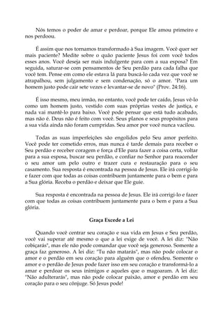 Nós temos o poder de amar e perdoar, porque Ele amou primeiro e
nos perdoou.
É assim que nos tornamos transformado à Sua imagem. Você quer ser
mais paciente? Medite sobre o quão paciente Jesus foi com você todos
esses anos. Você deseja ser mais indulgente para com a sua esposa? Em
seguida, saturar-se com pensamentos de Seu perdão para cada falha que
você tem. Pense em como ele estava lá para buscá-lo cada vez que você se
atrapalhou, sem julgamento e sem condenação, só o amor. "Para um
homem justo pode cair sete vezes e levantar-se de novo" (Prov. 24:16).
É isso mesmo, meu irmão, no entanto, você pode ter caído, Jesus vê-lo
como um homem justo, vestido com suas próprias vestes de justiça, e
nada vai mantê-lo para baixo. Você pode pensar que está tudo acabado,
mas não é. Deus não é feito com você. Seus planos e seus propósitos para
a sua vida ainda não foram cumpridas. Seu amor por você nunca vacilou.
Todas as suas imperfeições são engolidos pelo Seu amor perfeito.
Você pode ter cometido erros, mas nunca é tarde demais para receber o
Seu perdão e receber coragem e força d'Ele para fazer a coisa certa, voltar
para a sua esposa, buscar seu perdão, e confiar no Senhor para reacender
o seu amor um pelo outro e trazer cura e restauração para o seu
casamento. Sua resposta é encontrada na pessoa de Jesus. Ele irá corrigi-lo
e fazer com que todas as coisas contribuem juntamente para o bem e para
a Sua glória. Receba o perdão e deixar que Ele guie.
Sua resposta é encontrada na pessoa de Jesus. Ele irá corrigi-lo e fazer
com que todas as coisas contribuem juntamente para o bem e para a Sua
glória.
Graça Excede a Lei
Quando você centrar seu coração e sua vida em Jesus e Seu perdão,
você vai superar até mesmo o que a lei exige de você. A lei diz: "Não
cobiçarás", mas ele não pode comandar que você seja generoso. Somente a
graça faz generoso. A lei diz: "Tu não matarás", mas não pode colocar o
amor e o perdão em seu coração para alguém que o ofendeu. Somente o
amor e o perdão de Jesus pode fazer isso em seu coração e transformá-lo a
amar e perdoar os seus inimigos e aqueles que o magoaram. A lei diz:
"Não adulterarás", mas não pode colocar paixão, amor e perdão em seu
coração para o seu cônjuge. Só Jesus pode!
 