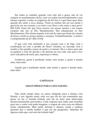 Em todos os sentidos quando você está sob a graça, não só vai
cumprir os mandamentos da lei, você vai acabar inconscientemente e sem
esforço superior a todas as exigências da lei! Isso é o que Deus quer dizer
quando diz sobre a nova aliança, "Porei as minhas leis em sua mente e
gravá-los em seu coração, e eu serei o seu Deus e eles serão o meu povo"
(Hb 8:10). Essas leis que Deus escreve em nossas mentes e em nossos
corações não são os Dez Mandamentos. Eles ultrapassam os Dez
Mandamentos. Eles dizem respeito à lei real do amor que brota do coração
de Jesus e enche as nossas mentes e corações. Verdadeiramente, "o amor é
o cumprimento da lei" (Rm 13:10)!
O que você está enchendo o seu coração com a de hoje, com a
condenação ou com o perdão de Deus? Amados, eu encorajo você a
receber o Seu perdão e parar de punir a si mesmo. Ele é a chave para não
só quebrar o ciclo do pecado e da derrota em sua vida, mas para viver
uma vida plena de amor, paz, esperança e vitória.
Lembre-se, quem é perdoado muito, ama muito, e quem é amado
mais, mais ama!
Aquele que é perdoado muito, ama muito, e quem é amado mais,
mais ama!
CAPÍTULO 8
GRACE FRESCO PARA CADA FAILING
Não muito tempo atrás, eu estava dirigindo para o almoço com
Wendy, e por alguma razão, toda vez que ela fez um comentário que
passa, eu me vi tirando irritado com ela ou fazer uma observação
desnecessariamente provocativo. Cada resposta meu tinha uma mordida
para isso, e como você pode imaginar, a viagem de carro caiu em silêncio
muito rapidamente. Mais tarde, durante o almoço, sendo a senhora
paciente que a minha mulher é que ela me perguntou: "Querida, há
alguma razão que você está tão irritado hoje?"
 