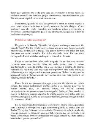 dizer que também não é do jeito que eu responder o tempo todo. Eu
prefiro não entrar em detalhes, já que temos coisas mais importantes para
discutir, neste capítulo, mas você me entende.
Meu irmão, quando se trata de aprender a amar as nossas esposas e
estar mais atento, atencioso e gentil, nenhum de nós chegou. Como
qualquer um de vocês maridos, eu também estou aprendendo e
crescendo. Louvado seja Jesus para a Sua abundância da graça e o dom de
nenhuma condenação!
Poderia ser culpa Creeping In?
Pergunta - de Wendy "Querida, há alguma razão que você está tão
irritado hoje?", Me fez refletir sobre a fonte do meu mau humor com ela
naquele dia. Poderia ser a fadiga? Eu pensei sobre se eu tinha um bom
descanso na noite anterior. Eu tinha dormido bem. Eu até tinha
conseguido dormir mais horas do que eu normalmente teria.
Então eu me lembrei. Mais cedo naquele dia eu tive um pequeno
encontro com um parente. Não foi nada grave, mas eu estava
questionando o tom da minha voz e até mesmo a escolha de minhas
palavras. Eu não tinha dito nada que era impróprio, mas ainda assim, eu
tinha começado a julgar a mim mesmo, pensando: "Talvez eu devesse ter
apenas deixá-lo ir. Talvez eu não devesse ter dito isso. Esta pessoa é um
parente, depois de tudo. "
Esses foram os pensamentos que estavam circulando na minha
cabeça. Eu estava justificando minhas ações e as minhas palavras na
minha mente, mas, ao mesmo tempo, eu estava também,
inconscientemente, começa a sentir-se culpado. Então, no final do dia, eu
estava no telefone corrigir alguém da minha equipe que tinha feito um
erro bastante grave. Como eu desligou o telefone, pensei comigo mesmo:
"Eu era muito difícil?"
Foi na sequência deste incidente que eu levei minha esposa para fora
para o almoço, e você já sabe o que aconteceu quando eu estava com ela.
Todos Wendy fez foi fazer conversa fiada. Ela não era a relação, e ela não
era a pessoa que eu tinha corrigido por telefone. Ela era um inocente (e se
posso acrescentar, bonito) espectador no lugar errado na hora errada!
Você sabe o que eu quero dizer?
 