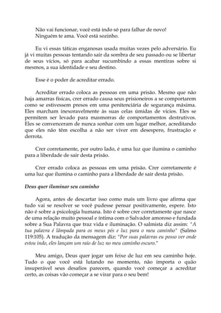 Não vai funcionar, você está indo só para falhar de novo!
Ninguém te ama. Você está sozinho.
Eu vi essas táticas enganosas usada muitas vezes pelo adversário. Eu
já vi muitas pessoas tentando sair da sombra de seu passado ou se libertar
de seus vícios, só para acabar sucumbindo a essas mentiras sobre si
mesmos, a sua identidade e seu destino.
Esse é o poder de acreditar errado.
Acreditar errado coloca as pessoas em uma prisão. Mesmo que não
haja amarras físicas, crer errado causa seus prisioneiros a se comportarem
como se estivessem presos em uma penitenciária de segurança máxima.
Eles marcham inexoravelmente às suas celas úmidas de vícios. Eles se
permitem ser levado para masmorras de comportamentos destrutivos.
Eles se convenceram de nunca sonhar com um lugar melhor, acreditando
que eles não têm escolha a não ser viver em desespero, frustração e
derrota.
Crer corretamente, por outro lado, é uma luz que ilumina o caminho
para a liberdade de sair desta prisão.
Crer errado coloca as pessoas em uma prisão. Crer corretamente é
uma luz que ilumina o caminho para a liberdade de sair desta prisão.
Deus quer iluminar seu caminho
Agora, antes de descartar isso como mais um livro que afirma que
tudo vai se resolver se você pudesse pensar positivamente, espere. Isto
não é sobre a psicologia humana. Isto é sobre crer corretamente que nasce
de uma relação muito pessoal e íntima com o Salvador amoroso e fundada
sobre a Sua Palavra que traz vida e iluminação. O salmista diz assim: "A
tua palavra é lâmpada para os meus pés e luz para o meu caminho" (Salmo
119:105). A tradução da mensagem diz: "Por suas palavras eu posso ver onde
estou indo, eles lançam um raio de luz no meu caminho escuro."
Meu amigo, Deus quer jogar um feixe de luz em seu caminho hoje.
Tudo o que você está lutando no momento, não importa o quão
insuperável seus desafios parecem, quando você começar a acreditar
certo, as coisas vão começar a se virar para o seu bem!
 
