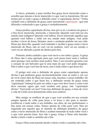A chave, portanto, é para receber Sua graça favor imerecido como e
acredito que mesmo o favor imerecido é o que você se transforma. Há um
ensino por aí onde a graça é definida como "a capacitação divina." Tenha
cuidado com a definição de graça como meramente capacitação - que está
diluindo e reduzindo o que a graça é verdadeiramente.
Graça produz capacitação divina, mas por si só, a essência da graça é
o Seu favor imerecido, imerecido, e imerecido. Quando você está em seu
estado mais indignos? Quando você falhou. Favor imerecido significa que
quando você falhou e estão em seu estado mais indigno, você pode
receber o favor de Jesus, bênçãos, amor e aceitação perfeito em sua vida.
Deixe-me dizer-lhe, quando você entender e receber a graça como o favor
imerecido de Deus, não só você vai ter poderes, você vai ser curado, e
você vai ser alterado a partir de dentro para fora.
Portanto, tenha cuidado o que você ouvir e crer sobre a graça. A graça
de Deus não é uma operação para que você possa fazer mais e realizar
mais (porque você recebeu mais poder). Não, é um encontro genuíno com
o coração de um Salvador que te ama mais do que você pode imaginar.
Não é sobre o que você tem de fazer, mas é tudo sobre o que Jesus fez.
O perigo real com a definição de graça como capacitação apenas
divino é que podemos graça inconscientemente virar ao redor e, em vez
de vê-lo como obra de Deus em nossa vida, fazemos o nosso trabalho. De
ser centrado sobre o que Jesus fez, a definição errada de graça como
"capacitação" balança-lo para ser sobre o que você deve fazer e como você
deve executar agora que você recebeu esta graça, este "capacitação
divina." Você pode ver isso? Com essa definição de graça, o ônus de viver
a vida de Cristo recai diretamente sobre seus ombros.
Meu amigo, se certificar de que o que você acredita em seu coração
sempre aponta de volta para Jesus e só Jesus e não para si mesmo.
Lembre-se, é tudo sobre o seu trabalho, sua obra, de sua performance, e
Seu amor em nossas vidas. Nunca aponta de volta para você. Não ser
enganado por aqueles que se afastam da definição primitiva de graça
como o favor imerecido de Deus e acabam tornando-se tudo sobre você e
o que você precisa fazer. Isso não é graça. Graça é Deus está fazendo-
desde o início e todo o caminho até o fim.
Graça é Deus está fazendo-desde o início e todo o caminho até o fim.
 