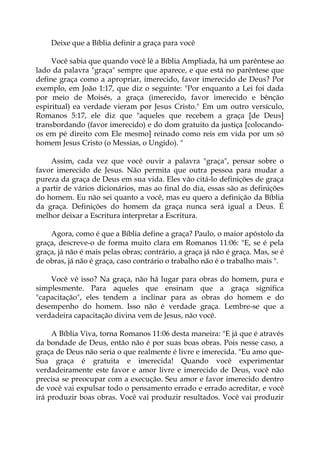 Deixe que a Bíblia definir a graça para você
Você sabia que quando você lê a Bíblia Ampliada, há um parêntese ao
lado da palavra "graça" sempre que aparece, e que está no parêntese que
define graça como a apropriar, imerecido, favor imerecido de Deus? Por
exemplo, em João 1:17, que diz o seguinte: "Por enquanto a Lei foi dada
por meio de Moisés, a graça (imerecido, favor imerecido e bênção
espiritual) ea verdade vieram por Jesus Cristo." Em um outro versículo,
Romanos 5:17, ele diz que "aqueles que recebem a graça [de Deus]
transbordando (favor imerecido) e do dom gratuito da justiça [colocando-
os em pé direito com Ele mesmo] reinado como reis em vida por um só
homem Jesus Cristo (o Messias, o Ungido). "
Assim, cada vez que você ouvir a palavra "graça", pensar sobre o
favor imerecido de Jesus. Não permita que outra pessoa para mudar a
pureza da graça de Deus em sua vida. Eles vão citá-lo definições de graça
a partir de vários dicionários, mas ao final do dia, essas são as definições
do homem. Eu não sei quanto a você, mas eu quero a definição da Bíblia
da graça. Definições do homem da graça nunca será igual a Deus. É
melhor deixar a Escritura interpretar a Escritura.
Agora, como é que a Bíblia define a graça? Paulo, o maior apóstolo da
graça, descreve-o de forma muito clara em Romanos 11:06: "E, se é pela
graça, já não é mais pelas obras; contrário, a graça já não é graça. Mas, se é
de obras, já não é graça, caso contrário o trabalho não é o trabalho mais ".
Você vê isso? Na graça, não há lugar para obras do homem, pura e
simplesmente. Para aqueles que ensinam que a graça significa
"capacitação", eles tendem a inclinar para as obras do homem e do
desempenho do homem. Isso não é verdade graça. Lembre-se que a
verdadeira capacitação divina vem de Jesus, não você.
A Bíblia Viva, torna Romanos 11:06 desta maneira: "E já que é através
da bondade de Deus, então não é por suas boas obras. Pois nesse caso, a
graça de Deus não seria o que realmente é livre e imerecida. "Eu amo que-
Sua graça é gratuita e imerecida! Quando você experimentar
verdadeiramente este favor e amor livre e imerecido de Deus, você não
precisa se preocupar com a execução. Seu amor e favor imerecido dentro
de você vai expulsar todo o pensamento errado e errado acreditar, e você
irá produzir boas obras. Você vai produzir resultados. Você vai produzir
 