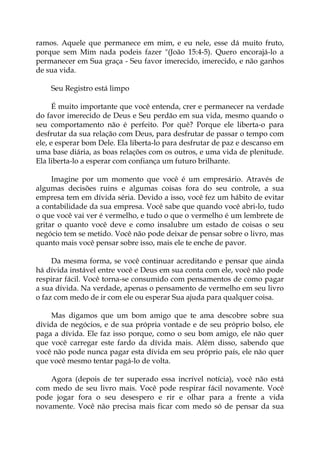 ramos. Aquele que permanece em mim, e eu nele, esse dá muito fruto,
porque sem Mim nada podeis fazer "(João 15:4-5). Quero encorajá-lo a
permanecer em Sua graça - Seu favor imerecido, imerecido, e não ganhos
de sua vida.
Seu Registro está limpo
É muito importante que você entenda, crer e permanecer na verdade
do favor imerecido de Deus e Seu perdão em sua vida, mesmo quando o
seu comportamento não é perfeito. Por quê? Porque ele liberta-o para
desfrutar da sua relação com Deus, para desfrutar de passar o tempo com
ele, e esperar bom Dele. Ela liberta-lo para desfrutar de paz e descanso em
uma base diária, as boas relações com os outros, e uma vida de plenitude.
Ela liberta-lo a esperar com confiança um futuro brilhante.
Imagine por um momento que você é um empresário. Através de
algumas decisões ruins e algumas coisas fora do seu controle, a sua
empresa tem em dívida séria. Devido a isso, você fez um hábito de evitar
a contabilidade da sua empresa. Você sabe que quando você abri-lo, tudo
o que você vai ver é vermelho, e tudo o que o vermelho é um lembrete de
gritar o quanto você deve e como insalubre um estado de coisas o seu
negócio tem se metido. Você não pode deixar de pensar sobre o livro, mas
quanto mais você pensar sobre isso, mais ele te enche de pavor.
Da mesma forma, se você continuar acreditando e pensar que ainda
há dívida instável entre você e Deus em sua conta com ele, você não pode
respirar fácil. Você torna-se consumido com pensamentos de como pagar
a sua dívida. Na verdade, apenas o pensamento de vermelho em seu livro
o faz com medo de ir com ele ou esperar Sua ajuda para qualquer coisa.
Mas digamos que um bom amigo que te ama descobre sobre sua
dívida de negócios, e de sua própria vontade e de seu próprio bolso, ele
paga a dívida. Ele faz isso porque, como o seu bom amigo, ele não quer
que você carregar este fardo da dívida mais. Além disso, sabendo que
você não pode nunca pagar esta dívida em seu próprio país, ele não quer
que você mesmo tentar pagá-lo de volta.
Agora (depois de ter superado essa incrível notícia), você não está
com medo de seu livro mais. Você pode respirar fácil novamente. Você
pode jogar fora o seu desespero e rir e olhar para a frente a vida
novamente. Você não precisa mais ficar com medo só de pensar da sua
 