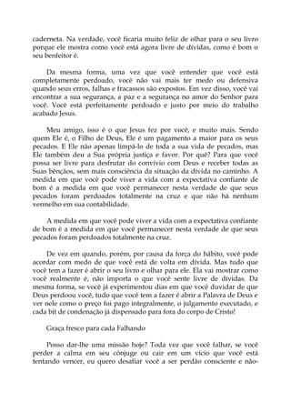 caderneta. Na verdade, você ficaria muito feliz de olhar para o seu livro
porque ele mostra como você está agora livre de dívidas, como é bom o
seu benfeitor é.
Da mesma forma, uma vez que você entender que você está
completamente perdoado, você não vai mais ter medo ou defensiva
quando seus erros, falhas e fracassos são expostos. Em vez disso, você vai
encontrar a sua segurança, a paz e a segurança no amor do Senhor para
você. Você está perfeitamente perdoado e justo por meio do trabalho
acabado Jesus.
Meu amigo, isso é o que Jesus fez por você, e muito mais. Sendo
quem Ele é, o Filho de Deus, Ele é um pagamento a maior para os seus
pecados. E Ele não apenas limpá-lo de toda a sua vida de pecados, mas
Ele também deu a Sua própria justiça e favor. Por quê? Para que você
possa ser livre para desfrutar do convívio com Deus e receber todas as
Suas bênçãos, sem mais consciência da situação da dívida no caminho. A
medida em que você pode viver a vida com a expectativa confiante de
bom é a medida em que você permanecer nesta verdade de que seus
pecados foram perdoados totalmente na cruz e que não há nenhum
vermelho em sua contabilidade.
A medida em que você pode viver a vida com a expectativa confiante
de bom é a medida em que você permanecer nesta verdade de que seus
pecados foram perdoados totalmente na cruz.
De vez em quando, porém, por causa da força do hábito, você pode
acordar com medo de que você está de volta em dívida. Mas tudo que
você tem a fazer é abrir o seu livro e olhar para ele. Ela vai mostrar como
você realmente é, não importa o que você sente livre de dívidas. Da
mesma forma, se você já experimentou dias em que você duvidar de que
Deus perdoou você, tudo que você tem a fazer é abrir a Palavra de Deus e
ver nele como o preço foi pago integralmente, o julgamento executado, e
cada bit de condenação já dispensado para fora do corpo de Cristo!
Graça fresco para cada Falhando
Posso dar-lhe uma missão hoje? Toda vez que você falhar, se você
perder a calma em seu cônjuge ou cair em um vício que você está
tentando vencer, eu quero desafiar você a ser perdão consciente e não-
 