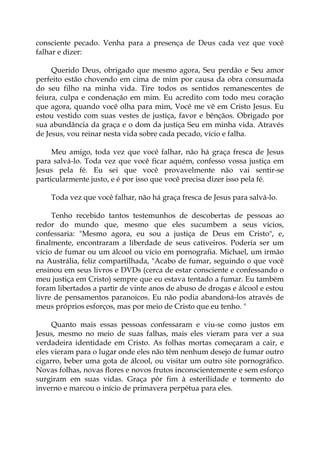 consciente pecado. Venha para a presença de Deus cada vez que você
falhar e dizer:
Querido Deus, obrigado que mesmo agora, Seu perdão e Seu amor
perfeito estão chovendo em cima de mim por causa da obra consumada
do seu filho na minha vida. Tire todos os sentidos remanescentes de
feiura, culpa e condenação em mim. Eu acredito com todo meu coração
que agora, quando você olha para mim, Você me vê em Cristo Jesus. Eu
estou vestido com suas vestes de justiça, favor e bênçãos. Obrigado por
sua abundância da graça e o dom da justiça Seu em minha vida. Através
de Jesus, vou reinar nesta vida sobre cada pecado, vício e falha.
Meu amigo, toda vez que você falhar, não há graça fresca de Jesus
para salvá-lo. Toda vez que você ficar aquém, confesso vossa justiça em
Jesus pela fé. Eu sei que você provavelmente não vai sentir-se
particularmente justo, e é por isso que você precisa dizer isso pela fé.
Toda vez que você falhar, não há graça fresca de Jesus para salvá-lo.
Tenho recebido tantos testemunhos de descobertas de pessoas ao
redor do mundo que, mesmo que eles sucumbem a seus vícios,
confessaria: "Mesmo agora, eu sou a justiça de Deus em Cristo", e,
finalmente, encontraram a liberdade de seus cativeiros. Poderia ser um
vício de fumar ou um álcool ou vício em pornografia. Michael, um irmão
na Austrália, feliz compartilhada, "Acabo de fumar, seguindo o que você
ensinou em seus livros e DVDs (cerca de estar consciente e confessando o
meu justiça em Cristo) sempre que eu estava tentado a fumar. Eu também
foram libertados a partir de vinte anos de abuso de drogas e álcool e estou
livre de pensamentos paranoicos. Eu não podia abandoná-los através de
meus próprios esforços, mas por meio de Cristo que eu tenho. "
Quanto mais essas pessoas confessaram e viu-se como justos em
Jesus, mesmo no meio de suas falhas, mais eles vieram para ver a sua
verdadeira identidade em Cristo. As folhas mortas começaram a cair, e
eles vieram para o lugar onde eles não têm nenhum desejo de fumar outro
cigarro, beber uma gota de álcool, ou visitar um outro site pornográfico.
Novas folhas, novas flores e novos frutos inconscientemente e sem esforço
surgiram em suas vidas. Graça pôr fim à esterilidade e tormento do
inverno e marcou o início de primavera perpétua para eles.
 