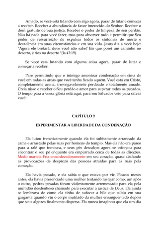 Amado, se você está lidando com algo agora, parar de lutar e começar
a receber. Receber a abundância de favor imerecido do Senhor. Receber o
dom gratuito de Sua justiça. Receber o poder de limpeza do seu perdão.
Não há nada para você fazer, mas para absorver tudo e permitir que Seu
poder de ressurreição de expulsar todos os sintomas de morte e
decadência em suas circunstâncias e em sua vida. Jesus diz a você hoje:
"Agora ele brotará; deve você não sabe? Eis que porei um caminho no
deserto, e rios no deserto "(Is 43:19).
Se você está lutando com alguma coisa agora, parar de lutar e
começar a receber.
Pare permitindo que o inimigo amontoar condenação em cima de
você em todas as áreas que você tenha ficado aquém. Você está em Cristo,
completamente aceita, irrevogavelmente perdoado e totalmente amado.
Creia nisso e receber o Seu perdão e amor para superar todos os pecados.
O tempo para a vossa glória está aqui, para seu Salvador veio para salvar
você!
CAPÍTULO 9
EXPERIMENTAR A LIBERDADE DA CONDENAÇÃO
Ela lutou freneticamente quando ela foi subitamente arrancado da
cama e arrastado pelas ruas por homens do templo. Mas ela não era páreo
para a ralé que tomou-a, e seus pés descalços agora se esforçou para
encontrar o seu pé enquanto era empurrado cerca de todas as direções.
Medo martela Fria ensurdecedoramente em seu coração, quase abafando
as provocações de desprezo das pessoas atraídas para as ruas pela
comoção.
Ela havia pecado, e ela sabia o que estava por vir. Poucos meses
antes, ela havia presenciado uma mulher tentando rastejar como, um após
o outro, pedras pesadas foram violentamente arremessado para ela pela
multidão desdenhoso chamado para executar a justiça de Deus. Ela ainda
se lembrava de como ela tinha de sufocar a bile que subiu em sua
garganta quando viu o corpo mutilado da mulher ensanguentado depois
que seus algozes finalmente dispersa. Ela nunca imaginou que ela um dia
 