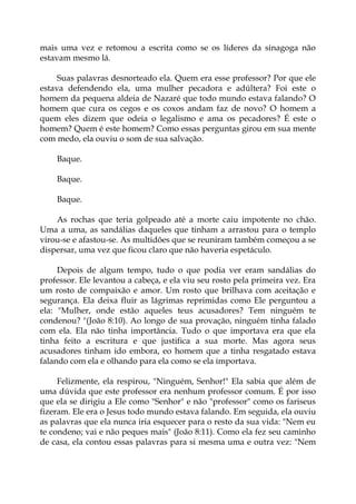 mais uma vez e retomou a escrita como se os líderes da sinagoga não
estavam mesmo lá.
Suas palavras desnorteado ela. Quem era esse professor? Por que ele
estava defendendo ela, uma mulher pecadora e adúltera? Foi este o
homem da pequena aldeia de Nazaré que todo mundo estava falando? O
homem que cura os cegos e os coxos andam faz de novo? O homem a
quem eles dizem que odeia o legalismo e ama os pecadores? É este o
homem? Quem é este homem? Como essas perguntas girou em sua mente
com medo, ela ouviu o som de sua salvação.
Baque.
Baque.
Baque.
As rochas que teria golpeado até a morte caiu impotente no chão.
Uma a uma, as sandálias daqueles que tinham a arrastou para o templo
virou-se e afastou-se. As multidões que se reuniram também começou a se
dispersar, uma vez que ficou claro que não haveria espetáculo.
Depois de algum tempo, tudo o que podia ver eram sandálias do
professor. Ele levantou a cabeça, e ela viu seu rosto pela primeira vez. Era
um rosto de compaixão e amor. Um rosto que brilhava com aceitação e
segurança. Ela deixa fluir as lágrimas reprimidas como Ele perguntou a
ela: "Mulher, onde estão aqueles teus acusadores? Tem ninguém te
condenou? "(João 8:10). Ao longo de sua provação, ninguém tinha falado
com ela. Ela não tinha importância. Tudo o que importava era que ela
tinha feito a escritura e que justifica a sua morte. Mas agora seus
acusadores tinham ido embora, eo homem que a tinha resgatado estava
falando com ela e olhando para ela como se ela importava.
Felizmente, ela respirou, "Ninguém, Senhor!" Ela sabia que além de
uma dúvida que este professor era nenhum professor comum. É por isso
que ela se dirigiu a Ele como "Senhor" e não "professor" como os fariseus
fizeram. Ele era o Jesus todo mundo estava falando. Em seguida, ela ouviu
as palavras que ela nunca iria esquecer para o resto da sua vida: "Nem eu
te condeno; vai e não peques mais" (João 8:11). Como ela fez seu caminho
de casa, ela contou essas palavras para si mesma uma e outra vez: "Nem
 