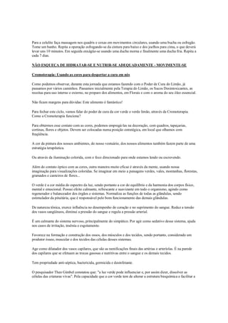 Para a celulite faça massagem nos quadris e coxas em movimentos circulares, usando uma bucha ou esfregão.
Tome um banho. Repita a operação esfregando-se da cintura para baixo e dos joelhos para cima, o que deverá
levar uns 10 minutos. Em seguida enxágüe-se usando uma ducha morna e finalmente uma ducha fria. Repita a
cada 7 dias.

NÃO ESQUEÇA DE HIDRATAR-SE E NUTRIR-SE ADEQUADAMENTE - MOVIMENTE-SE

Cromoterapia: Usando as cores para despertar a cura em nós

Como podemos observar, durante esta jornada que estamos fazendo com o Poder de Cura do Limão, já
passamos por vários caminhos. Passamos inicialmente pela Terapia do Limão, os Sucos Desintoxicantes, as
receitas para uso interno e externo, no preparo dos alimentos, em Florais e com o aroma do seu óleo essencial.

Não ficam margens para dúvidas: Este alimento é fantástico!

Para fechar este ciclo, vamos falar do poder de cura da cor verde e verde limão, através da Cromoterapia.
Como a Cromoterapia funciona?

Para obtermos esse contato com as cores, podemos empregá-las na decoração, com quadros, tapeçarias,
cortinas, flores e objetos. Devem ser colocadas numa posição estratégica, em local que olhamos com
freqüência.

A cor da pintura dos nossos ambientes, do nosso vestuário, dos nossos alimentos também fazem parte de uma
estratégia terapêutica.

Ou através da iluminação colorida, com o foco direcionado para onde estamos lendo ou escrevendo.

Além do contato óptico com as cores, outra maneira muito eficaz é através da mente, usando nossa
imaginação para visualizações coloridas. Se imaginar em meio a paisagens verdes, vales, montanhas, florestas,
gramados e canteiros de flores...

O verde é a cor média do espectro da luz, sendo portanto a cor do equilíbrio e da harmonia dos corpos físico,
mental e emocional. Possui efeito calmante, refrescante e suavizante em todo o organismo, agindo como
regenerador e balanceador dos órgãos e sistemas. Normaliza as funções de todas as glândulas, sendo
estimulador da pituitária, que é responsável pelo bom funcionamento das demais glândulas.

De natureza tônica, exerce influência no desempenho do coração e no suprimento do sangue. Reduz a tensão
dos vasos sangüíneos, diminui a pressão do sangue e regula a pressão arterial.

É um calmante do sistema nervoso, principalmente do simpático. Por agir como sedativo desse sistema, ajuda
nos casos de irritação, insônia e esgotamento.

Favorece na formação e construção dos ossos, dos músculos e dos tecidos, sendo portanto, considerado um
produtor ósseo, muscular e dos tecidos das células desses sistemas.

Age como dilatador dos vasos capilares, que são as ramificações finais das artérias e arteríolas. É na parede
dos capilares que se efetuam as trocas gasosas e nutritivas entre o sangue e os demais tecidos.

Tem propriedade anti-séptica, bactericida, germicida e desinfetante.

O pesquisador Theo Gimbel constatou que: "a luz verde pode influenciar e, por assim dizer, dissolver as
células das criaturas vivas". Pela capacidade que a cor verde tem de alterar a estrutura bioquímica e facilitar a
 