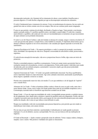 decomposição molecular, ela é bastante útil no tratamento do câncer, como também é benéfica para o
processo digestivo. O verde facilita a digestão por agir na decomposição molecular dos alimentos.

O verde é fundamental para o tratamento do estresse. Como cor predominante da natureza, faz-nos sentir um
grande bem estar ao termos contato com ele nos campos. Mas seu uso contínuo pode causar estagnação.

É uma cor que permite o mínimo de atividade, facilitando a fixação no lugar. Tanto permite o movimento,
quanto a posição estática. É o perfeito equilíbrio entre a atividade e a passividade. O verde trás e mantém
sensivelmente o equilíbrio, não sendo por isso uma cor recomendada para os momentos em que necessitamos
de super estímulo ou de profundo relaxamento.

O verde é a cor do Chacra Cardíaco, onde são tratadas as doenças do coração, sangue e sistema circulatório. É
o raio que governa não apenas o coração físico, como também as emoções. É importante observarmos que as
doenças cardíacas originam-se nos níveis emocionais e são causadas por alguma repressão ou inversão dos
sentimentos.

Aspectos Psicológicos do Verde -> No aspecto psicológico o verde é a energia da juventude, crescimento
físico, fertilidade e da esperança de vida nova. Desperta a necessidade de uma diretriz sólida, promovendo a
segurança.

O verde dá uma sensação de renovação, vida nova e proporciona frescor e brilho, algo como um início de
primavera.

Permite a serenidade psíquica e equilibra os pensamentos. Forma um campo neutro que permite fazer as
avaliações mentais de circunstâncias, eventos e até julgamentos. Porém, pode manter o indivíduo num estado
de indecisão, pelo seu estímulo psíquico, aumentando o raciocínio amplo, que não possui praticidade
suficiente para tomar decisões.

Aspectos Emocionais do Verde -> O verde é um grande estabilizador emocional. Sua força equilibradora
exerce importante função no corpo emocional. Age como calmante emocional, amenizando as perturbações
dessa origem e ajudando a remover os medos.

Permite uma compreensão maior da vida e do mundo. É a cor que estabelece o elo de ligação do "espírito"
com o mundo físico.

Alimentos de Cor Verde ->Todas as hortaliças (folhas verdes) e frutas de casca ou pele verde, entre elas o
nosso famoso limão. Assim, sucos verdes com limão podem fazer parte de um trabalho terapêutico com a
Cromoterapia, trazendo todos os benefícios aqui descritos somados aos do limão.

Roupa Verde -> O uso de roupa nas tonalidades de verde é recomendado porque permite a condição interna
de um julgamento claro, dando toda a estrutura e suporte de equilíbrio para esse julgamento. Porém, não tem
o impulso necessário para uma decisão efetiva, pois apesar de criar uma atmosfera propícia para uma ampla
análise da situação, não é uma cor que induza a uma definição ou ação.

Roupas nas tonalidades verde são recomendadas para pessoas hiperativas, pois permite que este estado se
mantenha por mais tempo, sem causar estresse.

Por ser uma cor que atrai bens materiais e oportunidades é indicada para ser usada quando se procura
empregos. É a cor do dinheiro, sucesso e prosperidade. Por isso, seu uso torna-se útil nas realizações de
negócios.

O Verde na Decoração -> Ajuda a manter a proporção exata do ambiente. Torna o espaço estático, letárgico,
insípido, vazio e neutro. Não promove vitalidade nem ajuda no relaxamento.
 
