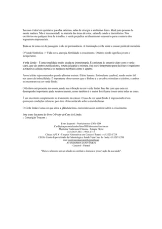 Seu uso é ideal em quintais e paredes externas, salas de cirurgia e ambientes leves. Ideal para pessoas de
mente madura. Não é recomendado na maioria das áreas de estar, salas de estudo e dormitórios. Nos
escritórios ou qualquer área de trabalho, o verde prejudica no dinamismo necessário para a maioria dos
segmentos empresariais.

Trata-se de uma cor de passagem e não de permanência. A iluminação verde tende a causar perda de memória.

O Verde Simboliza -> Vida nova, energia, fertilidade e crescimento. O termo verde significa jovem e
inexperiente.

Verde Limão - É uma tonalidade muito usada na cromoterapia. É a mistura do amarelo claro com o verde
claro, que são ambos purificadores, potencializando a mistura. Seu uso é importante para facilitar o organismo
a expelir as células mortas e os resíduos mórbidos como o catarro.

Possui efeito rejuvenescedor quando elimina toxinas. Efeito laxante. Estimulante cerebral, sendo muito útil
nos casos de imbecilidade. É importante observarmos que o fósforo e o enxofre estimulam o cérebro, e ambos
se encontram na cor verde limão.

O fósforo está presente nos ossos, sendo sua vibração na cor verde limão. Isso faz com que esta cor
desempenhe importante ajuda no crescimento, como também é o maior fortificante ósseo entre todas as cores.

É um excelente complemento no tratamento do câncer. O uso da cor verde limão é imprescindível em
quaisquer condições crônicas, pois tem efeito antiácido sobre o metabolismo.

O verde limão é uma cor que ativa a glândula timo, exercendo assim controle sobre o crescimento.

Este texto faz parte do livro O Poder de Cura do Limão.
:: Conceição Trucom ::

                                    Eroni Lupatini - Nutricionista- CRN 4298
                             Cardápios personalizados/fator/RH/alimentos funcionais
                                 Medicina Tradicional Chinesa - Terapia Floral
                                           (45) 3037-5811 - 9914-4717
                    Clinica APTA - Terapias Alternativas em Cascavel Paraná - 45-3223-1729
               CEOS- Centro Especializado de Odontologia e Saúde Vera Cruz do Oeste: 45-3267-1298
                                      msn: nutricionistaeroni@hotmail.com
                                          ATENDEMOS CONVÊNIOS
                                                Cascavel - Paraná

                 "Deixe o alimento ser seu aliado no combate a doenças e preservação da sua saúde".
 