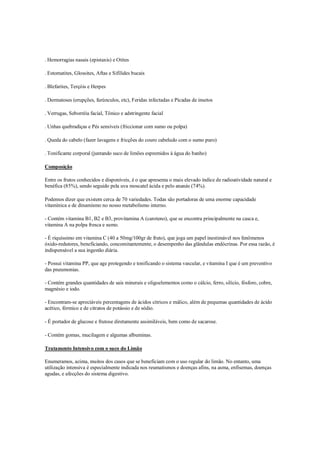 . Hemorragias nasais (epistaxis) e Otites

. Estomatites, Glossites, Aftas e Sifílides bucais

. Blefarites, Terçóis e Herpes

. Dermatoses (erupções, furúnculos, etc), Feridas infectadas e Picadas de insetos

. Verrugas, Seborréia facial, Tônico e adstringente facial

. Unhas quebradiças e Pés sensíveis (friccionar com sumo ou polpa)

. Queda do cabelo (fazer lavagens e fricções do couro cabeludo com o sumo puro)

. Tonificante corporal (juntando suco de limões espremidos à água do banho)

Composição

Entre os frutos conhecidos e disponíveis, é o que apresenta o mais elevado índice de radioatividade natural e
benéfica (85%), sendo seguido pela uva moscatel ácida e pelo ananás (74%).

Podemos dizer que existem cerca de 70 variedades. Todas são portadoras de uma enorme capacidade
vitamínica e de dinamismo no nosso metabolismo interno.

- Contém vitamina B1, B2 e B3, provitamina A (caroteno), que se encontra principalmente na casca e,
vitamina A na polpa fresca e sumo.

- É riquíssimo em vitamina C (40 a 50mg/100gr de fruto), que joga um papel inestimável nos fenômenos
óxido-redutores, beneficiando, concomitantemente, o desempenho das glândulas endócrinas. Por essa razão, é
indispensável a sua ingestão diária.

- Possui vitamina PP, que age protegendo e tonificando o sistema vascular, e vitamina I que é um preventivo
das pneumonias.

- Contém grandes quantidades de sais minerais e oligoelementos como o cálcio, ferro, silício, fósforo, cobre,
magnésio e iodo.

- Encontram-se apreciáveis percentagens de ácidos cítricos e málico, além de pequenas quantidades de ácido
acético, fórmico e de citratos de potássio e de sódio.

- É portador de glucose e frutose diretamente assimiláveis, bem como de sacarose.

- Contém gomas, mucilagem e algumas albuminas.

Tratamento Intensivo com o suco do Limão

Enumeramos, acima, muitos dos casos que se beneficiam com o uso regular do limão. No entanto, uma
utilização intensiva é especialmente indicada nos reumatismos e doenças afins, na asma, enfisemas, doenças
agudas, e afecções do sistema digestivo.
 