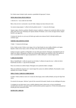 Se o limão causar irritação à pele, aumente a quantidade de água para 2 xícaras.

MÁSCARAS PARA PELES MISTAS

1 clara de ovo + suco coado de meio limão

Bata a clara em neve e acrescente o suco do limão. Aplique nas áreas oleosas do rosto.

Ao mesmo tempo prepare: 1 colher de chá de gelatina incolor + ½ xícara de chá de água

Aqueça a água e dissolva a gelatina. Quando começar a endurecer, coloque com a ponta dos dedos nas áreas
onde a pele estiver seca. Permaneça em repouso durante 30 minutos. Lave o rosto com água morna e depois
borrife-o com água fria.

A mistura de clara de ovo com suco de limão aqui usada como máscara facial é indicada também para
combater rugas.

CREME PARA ROSTO E MÃOS

1 limão + 2 xícaras de chá de água

Corte o limão ao meio. Cubra-o com a água e leve ao fogo brando em uma vasilha refratária ou de ágata.
Quando o limão estiver macio, retire-o do fogo e bata com água fresca no liqüidificador.

Coloque em potes e guarde no refrigerador. Use nas mãos para amaciar e branquear, especialmente após ter
lidado com sabões e detergentes ou depois de ter descascado legumes que mancham a pele. Para aplicar no
rosto é aconselhável diluir em água na proporção de 1 colher (café) para ½ xícara de água morna.

CABELOS OLEOSOS

Bata no liqüidificador 1 colher de sopa de suco de limão, 2 colheres de sopa de aveia, 1 colher de chá de
bicarbonato de sódio e ½ copo de leite desnatado.

Passe essa mistura nos cabelos limpos. Massageie com a ponta dos dedos e enxágüe.

Dilua um punhado de sal grosso em 1 copo de água fria e passe nos cabelos molhados, friccionando o couro
cabeludo com os dedos. Enxágüe.

SPRAY PARA CABELOS GORDUROSOS

Cozinhe 1 limão cortado ao meio em 2 xícaras de chá de água, numa vasilha refratária, até que ele fique bem
macio.

Coe através de uma gaze. Adicione 1 gota de óleo essencial de lavanda. Guarde em uma embalagem de spray.

A vantagem no uso deste spray é que os cabelos adquirem maior volume sem, os riscos normalmente
causados pelos aerossóis, que quase sempre contêm produtos químicos agressivos. O óleo de lavanda pode ser
trocado pelo óleo essencial de limão.

QUEDA DE CABELOS
 