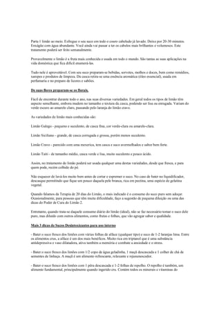 Parta 1 limão ao meio. Esfregue o seu suco em todo o couro cabeludo já lavado. Deixe por 20-30 minutos.
Enxágüe com água abundante. Você ainda vai passar a ter os cabelos mais brilhantes e volumosos. Este
tratamento poderá ser feito semanalmente.

Provavelmente o limão é a fruta mais conhecida e usada em todo o mundo. São tantas as suas aplicações na
vida doméstica que fica difícil enumerá-las.

Tudo nele é aproveitável. Com seu suco preparam-se bebidas, sorvetes, molhos e doces, bem como remédios,
xaropes e produtos de limpeza. Da casca retira-se uma essência aromática (óleo essencial), usada em
perfumaria e no preparo de licores e sabões.

De suas flores preparam-se os florais.

Fácil de encontrar durante todo o ano, nas suas diversas variedades. Em geral todos os tipos de limão têm
aspecto semelhante, embora mudem no tamanho e textura da casca, podendo ser lisa ou enrugada. Variam do
verde escuro ao amarelo claro, passando pelo laranja do limão cravo.

As variedades de limão mais conhecidas são:

Limão Galego - pequeno e suculento, de casca fina, cor verde-clara ou amarelo-clara.

Limão Siciliano - grande, de casca corrugada e grossa, porém menos suculento.

Limão Cravo - parecido com uma mexerica, tem casca e suco avermelhados e sabor bem forte.

Limão Taiti - de tamanho médio, casca verde e lisa, muito suculento e pouco ácido.

Assim, no tratamento do limão poderá ser usada qualquer uma destas variedades, desde que fresca, e para
quem pode, recém colhido do pé.

Não esquecer de lavá-los muito bem antes de cortar e espremer o suco. No caso de bater no liquidificador,
descasque permitindo que fique um pouco daquela pele branca, rica em pectina, uma espécie de gelatina
vegetal.

Quando falamos da Terapia de 20 dias do Limão, o mais indicado é o consumo do suco puro sem adoçar.
Ocasionalmente, para pessoas que têm muita dificuldade, faço a sugestão de pequena diluição ou uma das
dicas do Poder de Cura do Limão 2.

Entretanto, quando trata-se daquele consumo diário do limão (ideal), não se faz necessário tomar o suco dele
puro, mas diluído com outros alimentos, como frutas e folhas, que vão agregar sabor e qualidade.

Mais 3 dicas de Sucos Desintoxicantes para uso interno

- Bater o suco fresco dos limões com várias folhas de alface (qualquer tipo) e suco de 1-2 laranjas lima. Entre
os alimentos crus, a alface é um dos mais benéficos. Muito rica em triptanol que é uma substância
antidepressiva e vaso dilatadora, ativa também a memória e combate a ansiedade e o stress.

- Bater o suco fresco dos limões com 1/2 copo de água geladinha, 1 maçã descascada e 1 colher de chá de
sementes de linhaça. A maçã é um alimento refrescante, relaxante e rejunenescedor.

- Bater o suco fresco dos limões com 1 pêra descascada e 1-2 folhas de repolho. O repolho é também, um
alimento fundamental, principalmente quando ingerido cru. Contém todos os minerais e vitaminas do
 