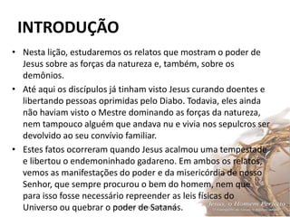 INTRODUÇÃO
Pr. Moisés Sampaio de Paula 10
• Nesta lição, estudaremos os relatos que mostram o poder de
Jesus sobre as forças da natureza e, também, sobre os
demônios.
• Até aqui os discípulos já tinham visto Jesus curando doentes e
libertando pessoas oprimidas pelo Diabo. Todavia, eles ainda
não haviam visto o Mestre dominando as forças da natureza,
nem tampouco alguém que andava nu e vivia nos sepulcros ser
devolvido ao seu convívio familiar.
• Estes fatos ocorreram quando Jesus acalmou uma tempestade
e libertou o endemoninhado gadareno. Em ambos os relatos,
vemos as manifestações do poder e da misericórdia de nosso
Senhor, que sempre procurou o bem do homem, nem que
para isso fosse necessário repreender as leis físicas do
Universo ou quebrar o poder de Satanás.
 