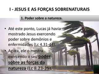 I - JESUS E AS FORÇAS SOBRENATURAIS
Pr. Moisés Sampaio de Paula 12
1. Poder sobre a natureza.
• Até este ponto, Lucas já havia
mostrado Jesus exercendo
poder sobre demônios e
enfermidades (Lc 4.31-44).
• Agora, ele o mostra
exercendo o seu poder
sobre as forças da
natureza (Lc 8.23-25).
 