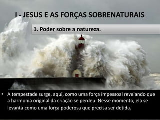 I - JESUS E AS FORÇAS SOBRENATURAIS
Pr. Moisés Sampaio de Paula 13
1. Poder sobre a natureza.
• A tempestade surge, aqui, como uma força impessoal revelando que
a harmonia original da criação se perdeu. Nesse momento, ela se
levanta como uma força poderosa que precisa ser detida.
 