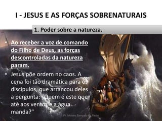 I - JESUS E AS FORÇAS SOBRENATURAIS
Pr. Moisés Sampaio de Paula 14
1. Poder sobre a natureza.
• Ao receber a voz de comando
do Filho de Deus, as forças
descontroladas da natureza
param.
• Jesus põe ordem no caos. A
cena foi tão dramática para os
discípulos, que arrancou deles
a pergunta: "Quem é este que
até aos ventos e a água
manda?"
 