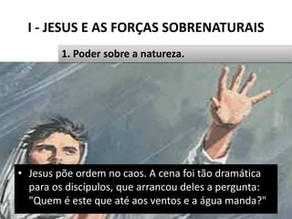 I - JESUS E AS FORÇAS SOBRENATURAIS
Pr. Moisés Sampaio de Paula 15
1. Poder sobre a natureza.
• Jesus põe ordem no caos. A cena foi tão dramática
para os discípulos, que arrancou deles a pergunta:
"Quem é este que até aos ventos e a água manda?"
 