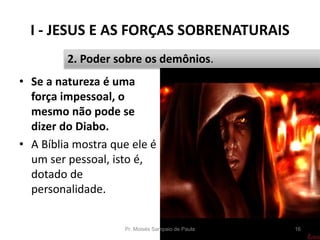 I - JESUS E AS FORÇAS SOBRENATURAIS
Pr. Moisés Sampaio de Paula 16
2. Poder sobre os demônios.
• Se a natureza é uma
força impessoal, o
mesmo não pode se
dizer do Diabo.
• A Bíblia mostra que ele é
um ser pessoal, isto é,
dotado de
personalidade.
 