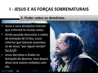 I - JESUS E AS FORÇAS SOBRENATURAIS
Pr. Moisés Sampaio de Paula 17
2. Poder sobre os demônios.
• Jesus e seus discípulos tiveram
que enfrentá-lo muitas vezes.
• Ainda quando descrevia o relato
da tentação de Cristo, Lucas
informa que Satanás ausentou-
se de Jesus "por algum tempo"
(Lc 4.13).
• Jesus derrotou o Diabo na
tentação do deserto, mas depois
disso teve outros embates com
ele.
 