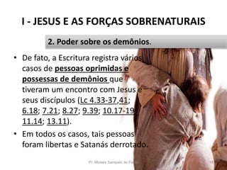I - JESUS E AS FORÇAS SOBRENATURAIS
Pr. Moisés Sampaio de Paula 18
2. Poder sobre os demônios.
• De fato, a Escritura registra vários
casos de pessoas oprimidas e
possessas de demônios que
tiveram um encontro com Jesus e
seus discípulos (Lc 4.33-37,41;
6.18; 7.21; 8.27; 9.39; 10.17-19;
11.14; 13.11).
• Em todos os casos, tais pessoas
foram libertas e Satanás derrotado.
 