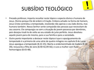 SUBSÍDIO TEOLÓGICO
Pr. Moisés Sampaio de Paula 20
• Prezado professor, importa ressaltar neste tópico o aspecto divino e humano de
Jesus. Divino porque Ele dá ordem à Criação. Embora achado na forma de homem,
Jesus Cristo controlou a tempestade, revelando não apenas o seu lado divino, mas
humano também. Nosso Senhor sente compaixão das pessoas que necessitam do
seu socorro. Ele compungiu-se com a situação do jovem possesso por demônios,
pois desejou trazê-lo de volta ao seu estado de juízo perfeito. Jesus devolveu
aquele jovem para ele mesmo, para a sua família e para a sociedade.
• Outro ponto importante a destacar neste tópico é que o apaziguamento da
tempestade é a primeira de uma série de quatro milagres no capítulo 8 de Lucas:
Jesus apazigua a tempestade (8.22-25); liberta o endemoninhado de Gadara (8.26-
39); ressuscita a filha de Jairo (8.40-42,49-56); e cura a mulher com fluxo
hemorrágico (8.43-48).
 