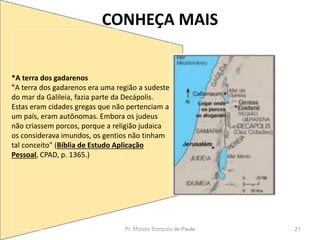 CONHEÇA MAIS
Pr. Moisés Sampaio de Paula 21
*A terra dos gadarenos
"A terra dos gadarenos era uma região a sudeste
do mar da Galileia, fazia parte da Decápolis.
Estas eram cidades gregas que não pertenciam a
um país, eram autônomas. Embora os judeus
não criassem porcos, porque a religião judaica
os considerava imundos, os gentios não tinham
tal conceito" (Bíblia de Estudo Aplicação
Pessoal, CPAD, p. 1365.)
 