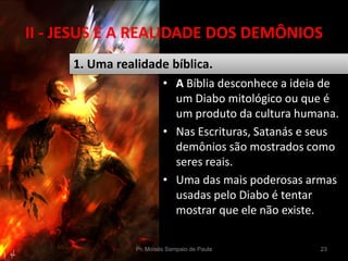 II - JESUS E A REALIDADE DOS DEMÔNIOS
• A Bíblia desconhece a ideia de
um Diabo mitológico ou que é
um produto da cultura humana.
• Nas Escrituras, Satanás e seus
demônios são mostrados como
seres reais.
• Uma das mais poderosas armas
usadas pelo Diabo é tentar
mostrar que ele não existe.
Pr. Moisés Sampaio de Paula 23
1. Uma realidade bíblica.
 