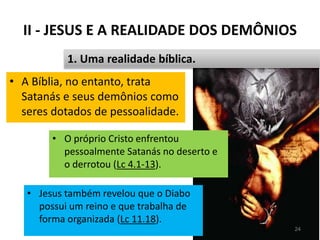 II - JESUS E A REALIDADE DOS DEMÔNIOS
• A Bíblia, no entanto, trata
Satanás e seus demônios como
seres dotados de pessoalidade.
Pr. Moisés Sampaio de Paula 24
1. Uma realidade bíblica.
• O próprio Cristo enfrentou
pessoalmente Satanás no deserto e
o derrotou (Lc 4.1-13).
• Jesus também revelou que o Diabo
possui um reino e que trabalha de
forma organizada (Lc 11.18).
 