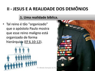 II - JESUS E A REALIDADE DOS DEMÔNIOS
• Tal reino é tão "organizado"
que o apóstolo Paulo mostra
que esse reino maligno está
organizado de forma
hierárquica (Ef 6.10-12).
Pr. Moisés Sampaio de Paula 25
1. Uma realidade bíblica.
 