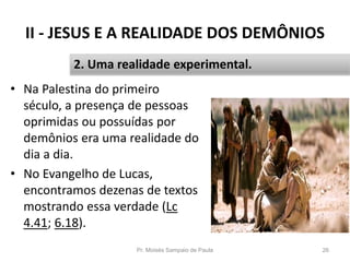 II - JESUS E A REALIDADE DOS DEMÔNIOS
• Na Palestina do primeiro
século, a presença de pessoas
oprimidas ou possuídas por
demônios era uma realidade do
dia a dia.
• No Evangelho de Lucas,
encontramos dezenas de textos
mostrando essa verdade (Lc
4.41; 6.18).
Pr. Moisés Sampaio de Paula 26
2. Uma realidade experimental.
 