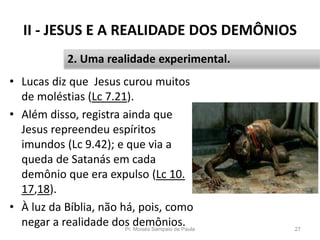 II - JESUS E A REALIDADE DOS DEMÔNIOS
• Lucas diz que Jesus curou muitos
de moléstias (Lc 7.21).
• Além disso, registra ainda que
Jesus repreendeu espíritos
imundos (Lc 9.42); e que via a
queda de Satanás em cada
demônio que era expulso (Lc 10.
17,18).
• À luz da Bíblia, não há, pois, como
negar a realidade dos demônios.Pr. Moisés Sampaio de Paula 27
2. Uma realidade experimental.
 