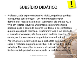 SUBSÍDIO DIDÁTICO
Pr. Moisés Sampaio de Paula 29
• Professor, após expor o respectivo tópico, sugerimos que faça
as seguintes considerações: um homem possesso por
demônio foi reduzido a um nível subumano. Ele andava nu, e
vivia em lugares lúgubres. Os demônios entraram em sua
personalidade a ponto de distorcê-la e torná-la descontrolada
quanto à realidade espiritual. Eles tiraram toda a sua sanidade
e, quando o tomavam, não havia quem pudesse contê-lo. Ele
esmiuçava todas as correntes que intentavam dominá-lo.
• Por fim, mostre neste tópico que a Bíblia fala claramente
sobre a realidade do mundo espiritual e da forma de o Diabo
trabalhar. Mas com olhar de amor e de misericórdia, o nosso
Senhor está disponível a salvar-nos de tal realidade sombria.
 