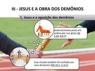III - JESUS E A OBRA DOS DEMÔNIOS
Pr. Moisés Sampaio de Paula 33
1. Jesus e a oposição dos demônios
Essa missão também foi confiada aos
seus discípulos (Mt 10.1; Lc 9.1)
posteriormente posta em
prática por sua igreja (At
5.16; 8.6,7).
 