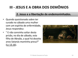 III - JESUS E A OBRA DOS DEMÔNIOS
• Quando questionado sobre ter
curado no sábado uma mulher
com um espírito de enfermidade,
Jesus respondeu:
• " E não convinha soltar desta
prisão, no dia de sábado, esta
filha de Abraão, a qual há dezoito
anos Satanás mantinha presa?"
(Lc 13.16).
Pr. Moisés Sampaio de Paula 34
2. Jesus e a libertação de endemoninhados.
 
