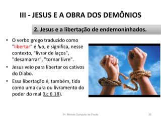 III - JESUS E A OBRA DOS DEMÔNIOS
• O verbo grego traduzido como
"libertar" é luo, e significa, nesse
contexto, "livrar de laços",
"desamarrar", "tornar livre".
• Jesus veio para libertar os cativos
do Diabo.
• Essa libertação é, também, tida
como uma cura ou livramento do
poder do mal (Lc 6.18).
Pr. Moisés Sampaio de Paula 35
2. Jesus e a libertação de endemoninhados.
 