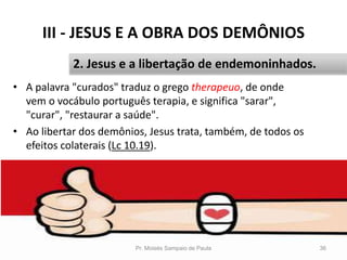 III - JESUS E A OBRA DOS DEMÔNIOS
• A palavra "curados" traduz o grego therapeuo, de onde
vem o vocábulo português terapia, e significa "sarar",
"curar", "restaurar a saúde".
• Ao libertar dos demônios, Jesus trata, também, de todos os
efeitos colaterais (Lc 10.19).
Pr. Moisés Sampaio de Paula 36
2. Jesus e a libertação de endemoninhados.
 