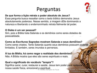 Perguntas
Pr. Moisés Sampaio de Paula 39
De que forma a lição retrata o poder absoluto de Jesus?
Essa pergunta busca ressaltar como o texto bíblico demonstra Jesus
absolutamente poderoso. Nesse sentido, a imagem dEle dominando a
natureza e libertando o endemoninhado retrata fielmente tal poder.
O Diabo é um ser pessoal?
Sim, pois a Bíblia trata Satanás e os demônios como seres dotados de
pessoalidade.
Como as Escrituras Sagradas mostram Satanás e seus demônios?
Como seres criados. Tanto Satanás quanto seus demônios possuem poderes
limitados. E também, seres imundos e perversos.
À luz da Bíblia, há como negar a realidade dos demônios?
Não. A Bíblia mostra que eles são seres espirituais e reais.
Qual o significado do vocábulo "terapia"?
Significa sarar, curar, restaurar a saúde. Jesus tem poder para restaurar a
nossa saúde física, emocional e espiritual.
 