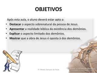 OBJETIVOS
Pr. Moisés Sampaio de Paula 5
Após esta aula, o aluno deverá estar apto a:
• Destacar o aspecto sobrenatural da pessoa de Jesus.
• Apresentar a realidade bíblica da existência dos demônios.
• Explicar o aspecto limitado dos demônios.
• Mostrar que a obra de Jesus é oposta à dos demônios.
 