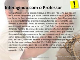 Interagindo com o Professor
Pr. Moisés Sampaio de Paula 6
• Caro professor, sobre a pessoa de Jesus, a Bíblia diz: "De sorte que haja em
vós o mesmo sentimento que houve também em Cristo Jesus, que, sendo
em forma de Deus, não teve por usurpação ser igual a Deus. Mas aniquilou-
se a si mesmo, tomando a forma de servo, fazendo-se semelhante aos
homens; e, achado na forma de homem, humilhou-se a si mesmo, sendo
obediente até à morte e morte de cruz" (Fp 2.5-8). Esse texto ressalta a
dimensão humana de Jesus, o Deus que se tornou homem. Entretanto, a
sua natureza humana não se confunde com a divina: "Pelo que também
Deus o exaltou soberanamente e lhe deu um nome que é sobre todo o
nome, para que ao nome de Jesus se dobre todo joelho dos que estão nos
céus, e na terra, e debaixo da terra, e toda língua confesse que Jesus Cristo
é o Senhor, para glória de Deus Pai" (Fp 2.9-11). Assim, a presente lição
objetiva demonstrar o poder de Jesus Cristo sobre a Criação e sobre os
demônios. Ele, o Filho, estava presente quando da criação de todas as
coisas (Jo 1.1-3).
 