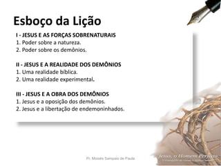 I - JESUS E AS FORÇAS SOBRENATURAIS
1. Poder sobre a natureza.
2. Poder sobre os demônios.
II - JESUS E A REALIDADE DOS DEMÔNIOS
1. Uma realidade bíblica.
2. Uma realidade experimental.
III - JESUS E A OBRA DOS DEMÔNIOS
1. Jesus e a oposição dos demônios.
2. Jesus e a libertação de endemoninhados.
Esboço da Lição
Pr. Moisés Sampaio de Paula 7
 