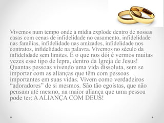 Vivemos num tempo onde a mídia explode dentro de nossas
casas com cenas de infidelidade no casamento, infidelidade
nas famílias, infidelidade nas amizades, infidelidade nos
contratos, infidelidade na palavra. Vivemos no século da
infidelidade sem limites. E o que nos dói é vermos muitas
vezes esse tipo de lepra, dentro da Igreja de Jesus!
Quantas pessoas vivendo uma vida dissoluta, sem se
importar com as alianças que têm com pessoas
importantes em suas vidas. Vivem como verdadeiros
“adoradores” de si mesmos. São tão egoístas, que não
pensam até mesmo, na maior aliança que uma pessoa
pode ter: AALIANÇA COM DEUS!
 