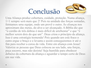 Conclusão
Uma Aliança produz cobertura, cuidado, proteção. Numa aliança,
1+1 sempre será mais que 2! Pois na unidade das forças somadas,
formamos uma equipe, onde um provê o outro. As alianças nos
aproximam das metas, do alvo a ser alcançado. A Bíblia diz que
“o cordão de três dobras é mais difícil de arrebentar” e que “é
melhor serem dois do que um”. Deus criou o princípio da aliança.
Isso é uma estratégia tremenda! Pois quando um está fraco o
outro ergue o braço e o levanta e assim conseguiremos ir até o
fim para receber a coroa da vida. Entre em aliança com Jesus!
Valorize as pessoas que Deus colocou ao seu lado, una forças,
peça socorro, mas não desista! Seja humilde para obedecer
debaixo da cobertura da aliança e aguardar o tempo certo de Deus
em sua vida.
 