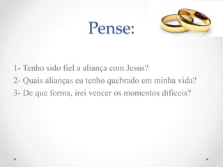 Pense:
1- Tenho sido fiel a aliança com Jesus?
2- Quais alianças eu tenho quebrado em minha vida?
3- De que forma, irei vencer os momentos difíceis?
 