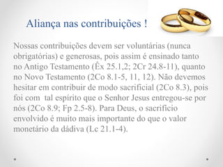 Nossas contribuições devem ser voluntárias (nunca
obrigatórias) e generosas, pois assim é ensinado tanto
no Antigo Testamento (Êx 25.1,2; 2Cr 24.8-11), quanto
no Novo Testamento (2Co 8.1-5, 11, 12). Não devemos
hesitar em contribuir de modo sacrificial (2Co 8.3), pois
foi com tal espírito que o Senhor Jesus entregou-se por
nós (2Co 8.9; Fp 2.5-8). Para Deus, o sacrifício
envolvido é muito mais importante do que o valor
monetário da dádiva (Lc 21.1-4).
Aliança nas contribuições !
 