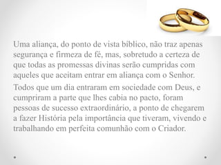 Uma aliança, do ponto de vista bíblico, não traz apenas
segurança e firmeza de fé, mas, sobretudo a certeza de
que todas as promessas divinas serão cumpridas com
aqueles que aceitam entrar em aliança com o Senhor.
Todos que um dia entraram em sociedade com Deus, e
cumpriram a parte que lhes cabia no pacto, foram
pessoas de sucesso extraordinário, a ponto de chegarem
a fazer História pela importância que tiveram, vivendo e
trabalhando em perfeita comunhão com o Criador.
 